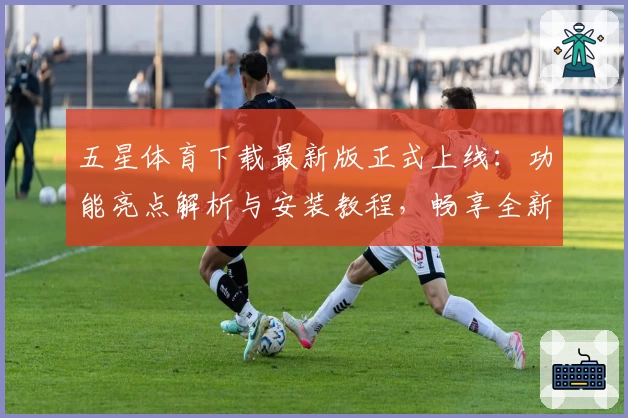 五星体育下载最新版正式上线：功能亮点解析与安装教程，畅享全新体育赛事观看新体验