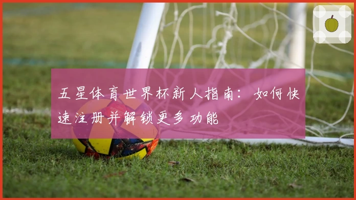 五星体育世界杯新人指南：如何快速注册并解锁更多功能
