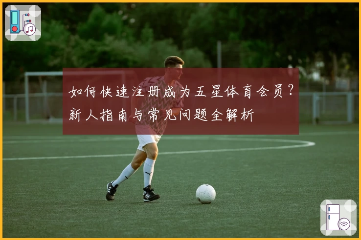 如何快速注册成为五星体育会员？新人指南与常见问题全解析