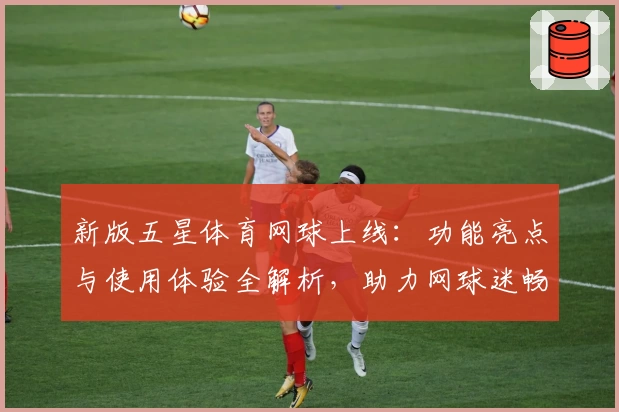 新版五星体育网球上线：功能亮点与使用体验全解析，助力网球迷畅享观赛乐趣