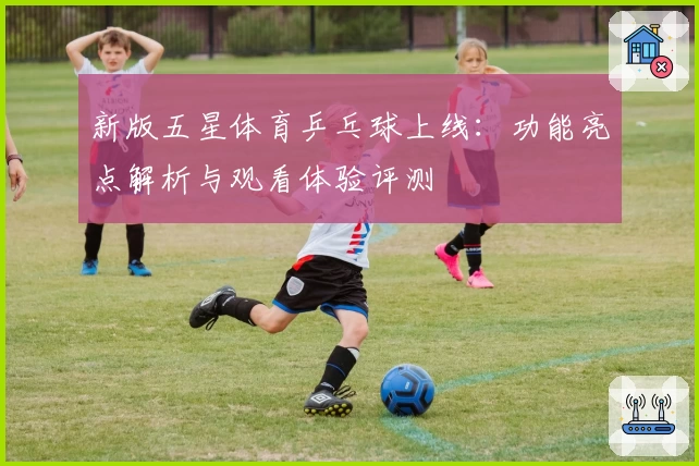 新版五星体育乒乓球上线：功能亮点解析与观看体验评测