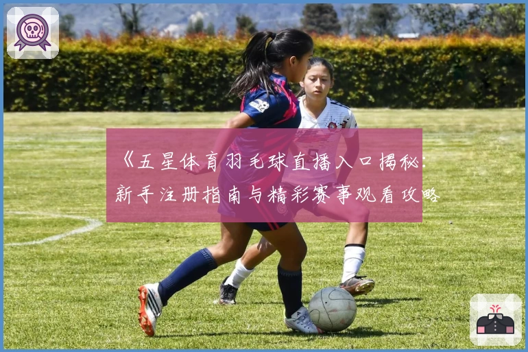 《五星体育羽毛球直播入口揭秘：新手注册指南与精彩赛事观看攻略》