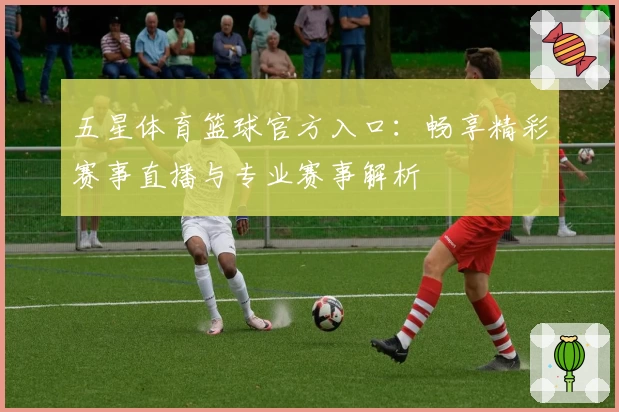 五星体育篮球官方入口：畅享精彩赛事直播与专业赛事解析