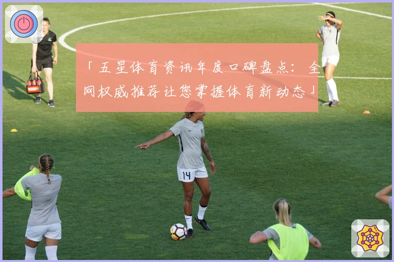「五星体育资讯年度口碑盘点：全网权威推荐让您掌握体育新动态」