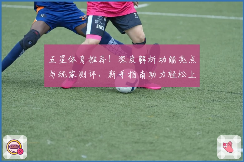 五星体育推荐！深度解析功能亮点与玩家测评，新手指南助力轻松上手