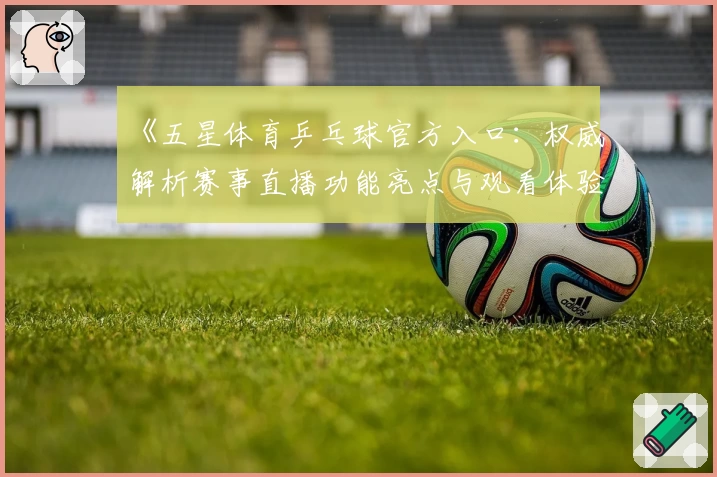《五星体育乒乓球官方入口：权威解析赛事直播功能亮点与观看体验》