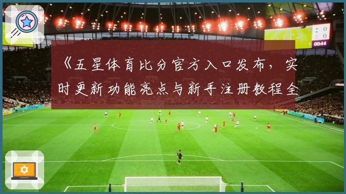 《五星体育比分官方入口发布，实时更新功能亮点与新手注册教程全解析》