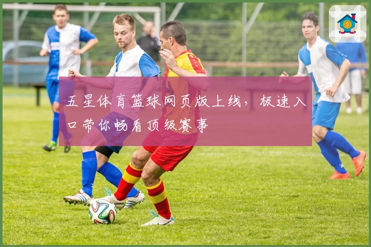 五星体育篮球网页版上线，极速入口带你畅看顶级赛事