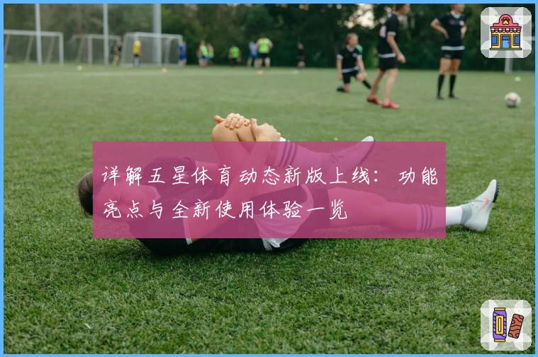 详解五星体育动态新版上线：功能亮点与全新使用体验一览