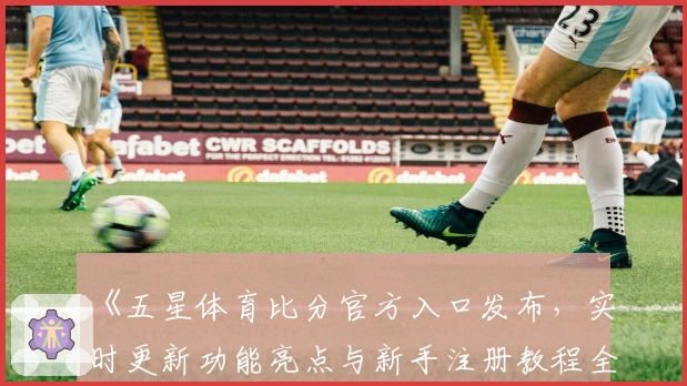 《五星体育比分官方入口发布，实时更新功能亮点与新手注册教程全解析》