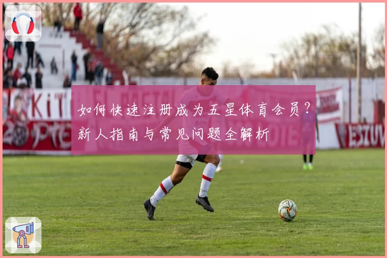 如何快速注册成为五星体育会员?新人指南与常见问题全解析