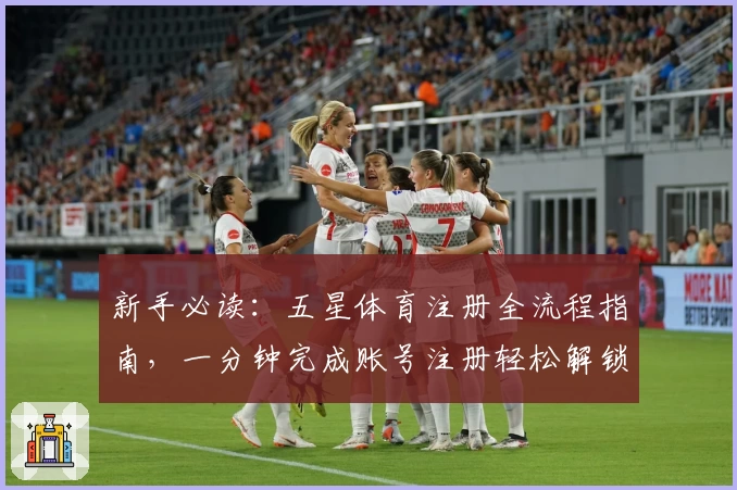 新手必读：五星体育注册全流程指南，一分钟完成账号注册轻松解锁更多精彩功能