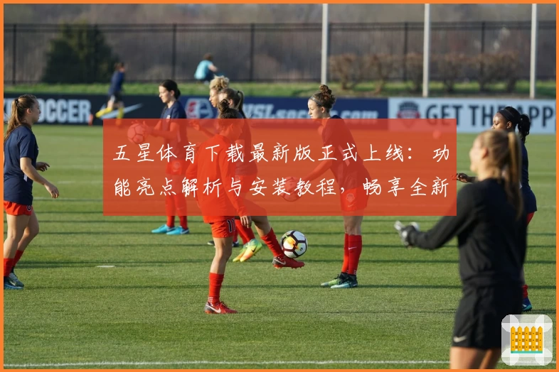 五星体育下载最新版正式上线：功能亮点解析与安装教程，畅享全新体育赛事观看新体验