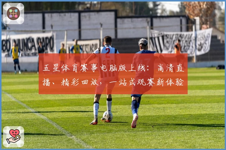五星体育赛事电脑版上线：高清直播、精彩回放，一站式观赛新体验