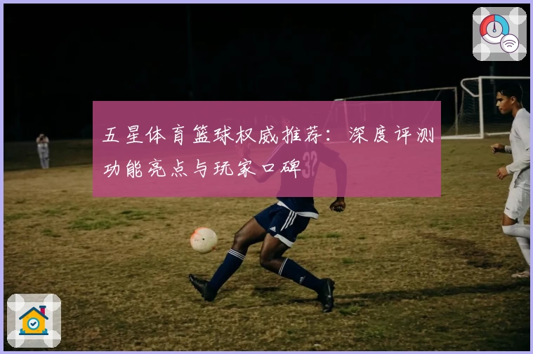 五星体育篮球权威推荐:深度评测功能亮点与玩家口碑