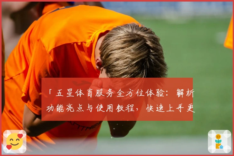 「五星体育服务全方位体验：解析功能亮点与使用教程，快速上手更便捷」