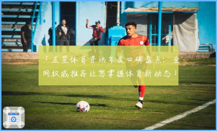 「五星体育资讯年度口碑盘点：全网权威推荐让您掌握体育新动态」