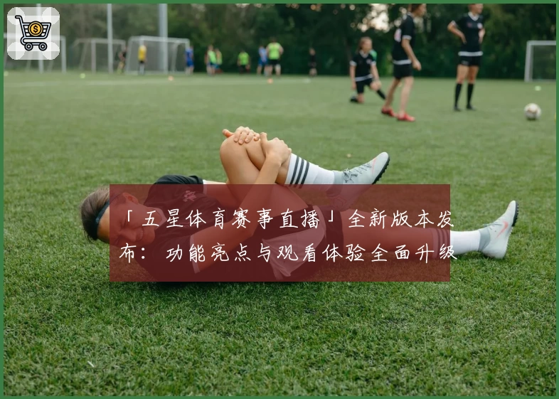 「五星体育赛事直播」全新版本发布：功能亮点与观看体验全面升级！