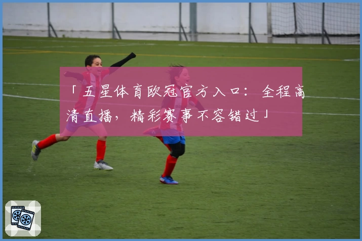 「五星体育欧冠官方入口：全程高清直播，精彩赛事不容错过」