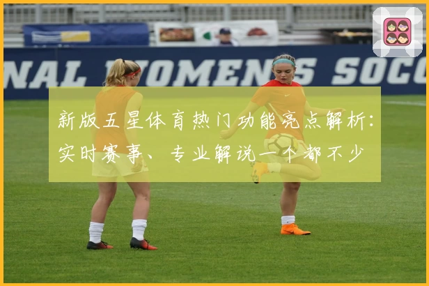 新版五星体育热门功能亮点解析：实时赛事、专业解说一个都不少