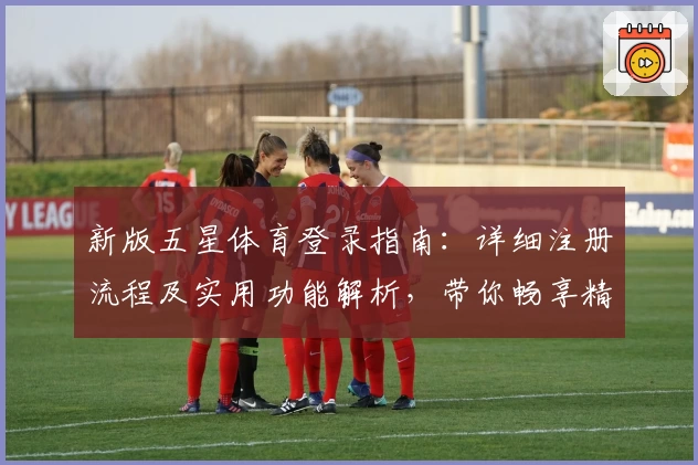 新版五星体育登录指南：详细注册流程及实用功能解析，带你畅享精彩赛事