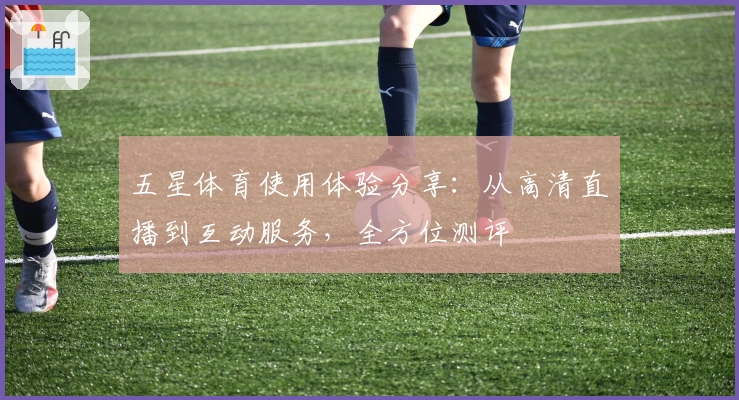 五星体育使用体验分享：从高清直播到互动服务，全方位测评